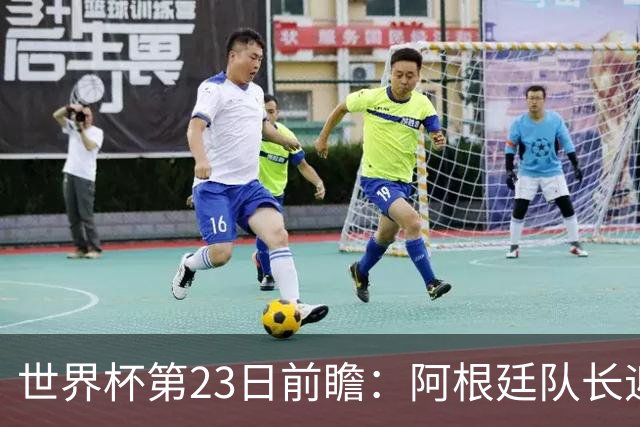 世界杯第23日前瞻：阿根廷队长迎历史之夜 卫冕冠军PK大黑马