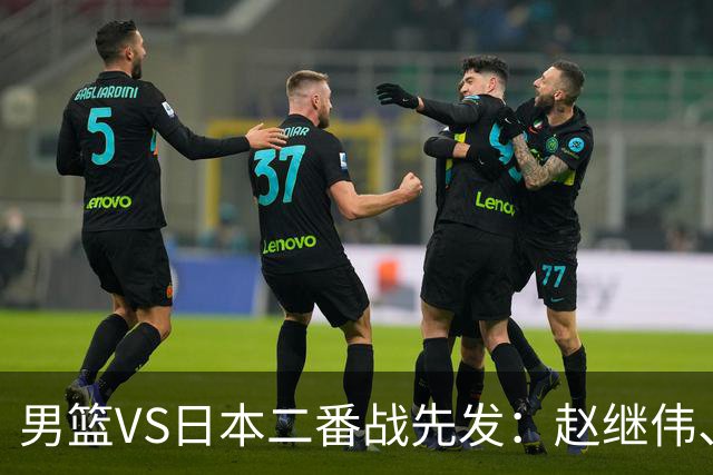 男篮VS日本二番战先发：赵继伟、贺希宁、王俊杰、朱俊龙、胡金秋